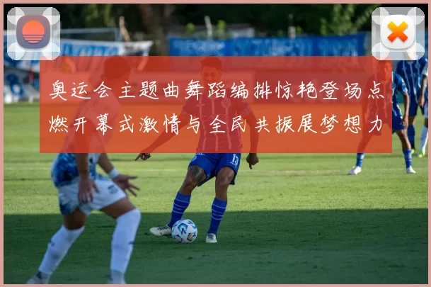 奥运会主题曲舞蹈编排惊艳登场点燃开幕式激情与全民共振展梦想力