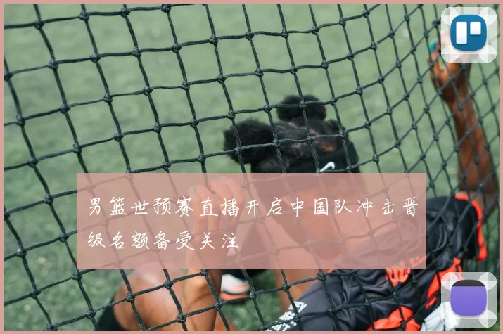 男篮世预赛直播开启中国队冲击晋级名额备受关注