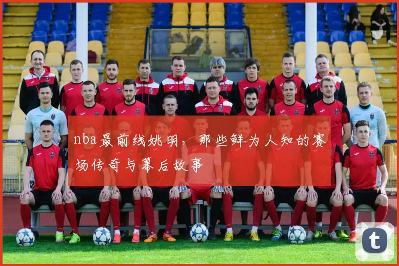 nba最前线姚明，那些鲜为人知的赛场传奇与幕后故事