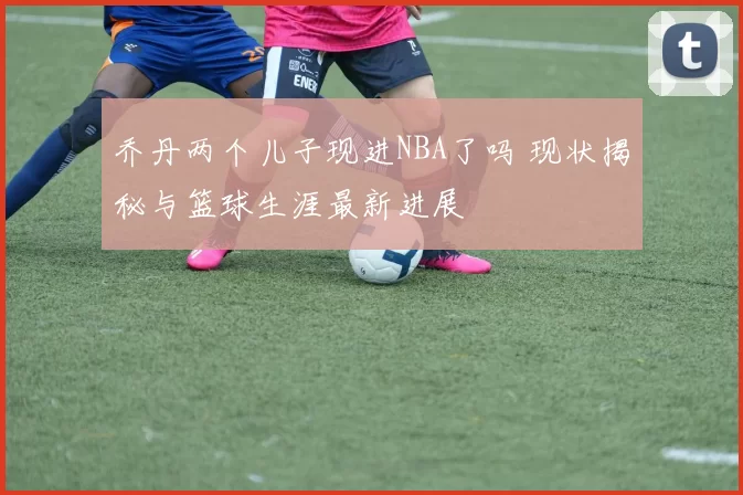 乔丹两个儿子现进NBA了吗 现状揭秘与篮球生涯最新进展