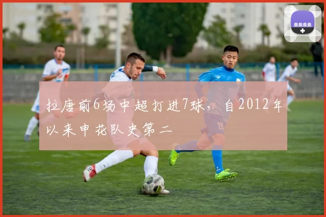 拉唐前6场中超打进7球，自2012年以来申花队史第二