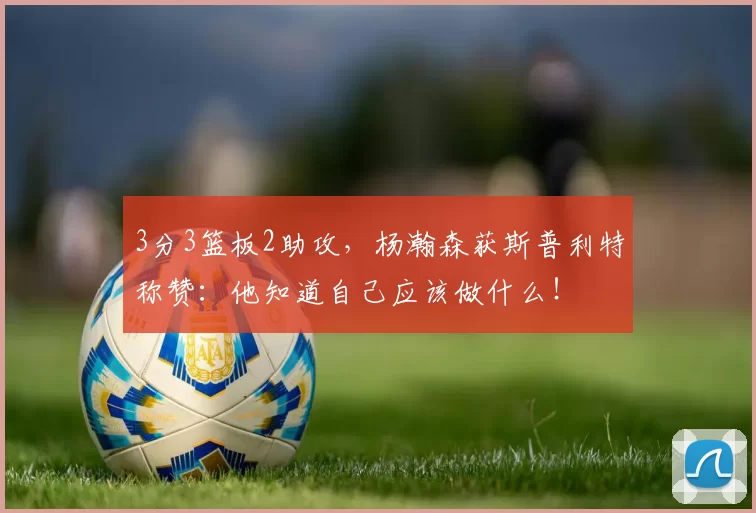 3分3篮板2助攻，杨瀚森获斯普利特称赞：他知道自己应该做什么！