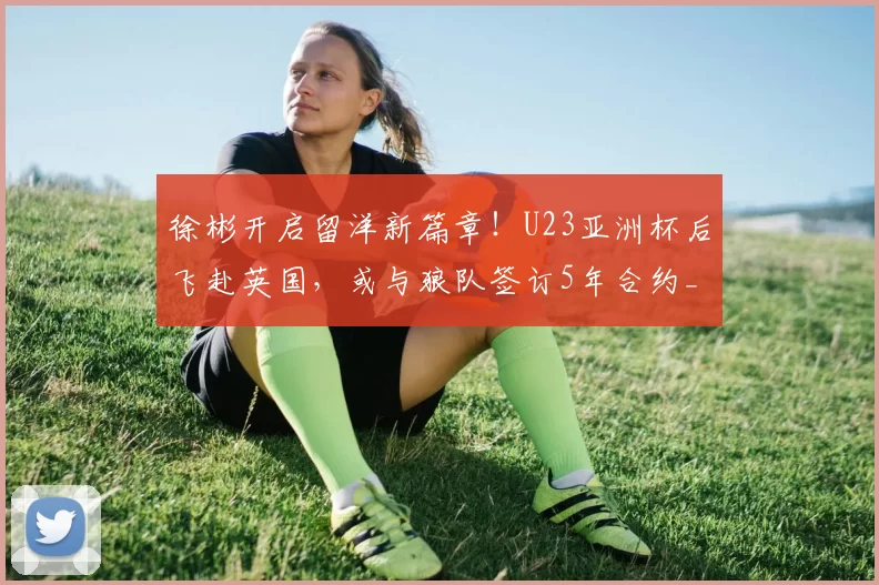 徐彬开启留洋新篇章！U23亚洲杯后飞赴英国，或与狼队签订5年合约_中国_足球_王晓瑞