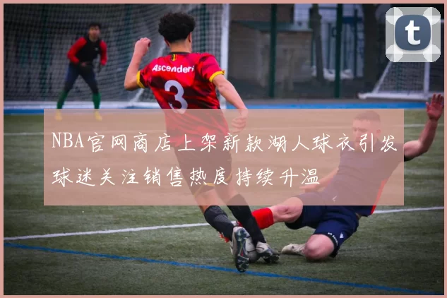 NBA官网商店上架新款湖人球衣引发球迷关注销售热度持续升温