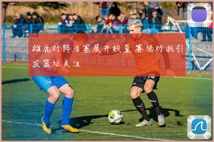 雄鹿对阵活塞展开较量 赛场对抗引发篮坛关注