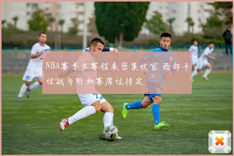 NBA赛季末赛程表密集收官 西部卡位战与附加赛席位待定