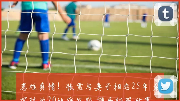 患难真情！张雪与妻子相恋25年 最穷时为20块钱发愁 携手征服世界