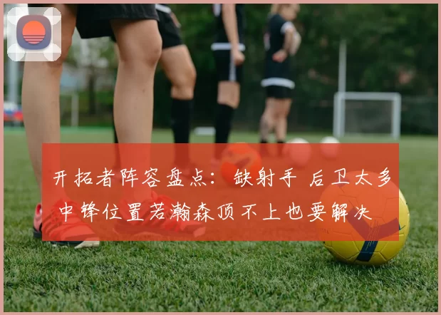 开拓者阵容盘点：缺射手 后卫太多 中锋位置若瀚森顶不上也要解决