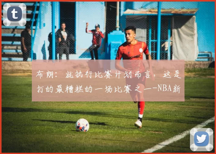 布朗:就执行比赛计划而言,这是打的最糟糕的一场比赛之一-NBA新闻