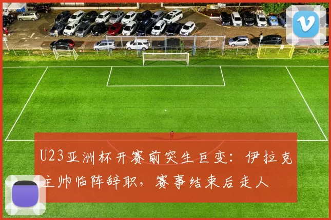 U23亚洲杯开赛前突生巨变：伊拉克主帅临阵辞职，赛事结束后走人