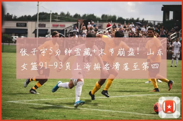 张子宇5分钟雪藏+末节崩盘！山东女篮91-93负上海排名滑落至第四