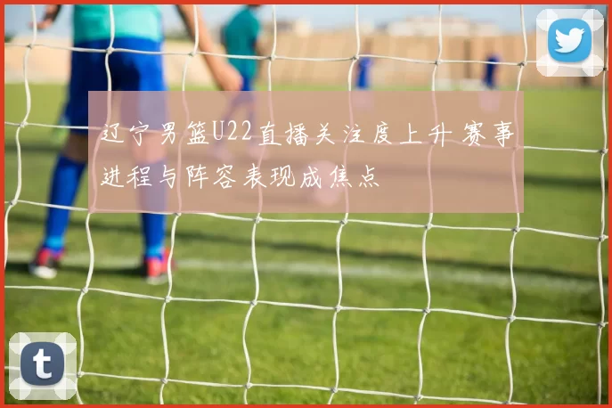 辽宁男篮U22直播关注度上升 赛事进程与阵容表现成焦点