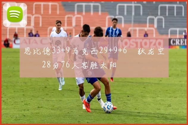 恩比德33+9马克西29+9+6 狄龙空砍28分76人客胜太阳