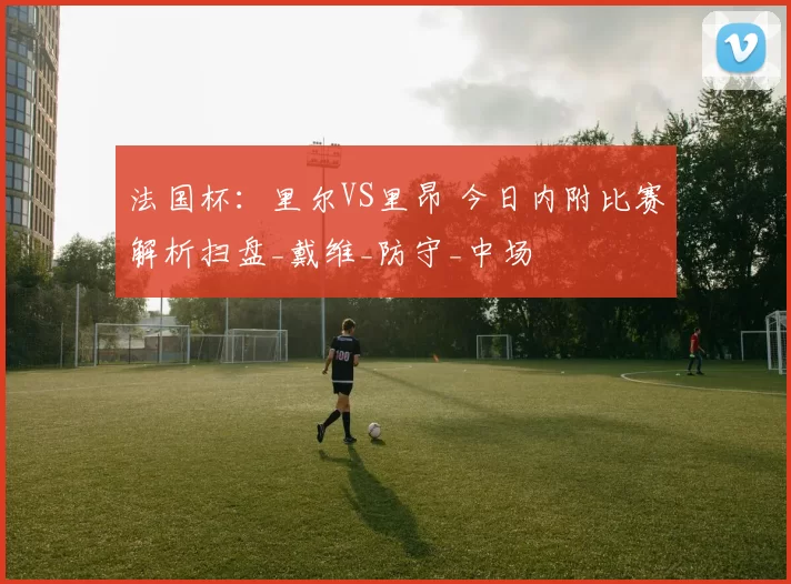 法国杯:里尔VS里昂 今日内附比赛解析扫盘_戴维_防守_中场