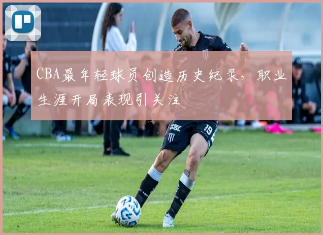 CBA最年轻球员创造历史纪录，职业生涯开局表现引关注