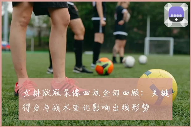 女排欧冠录像回放全部回顾：关键得分与战术变化影响出线形势