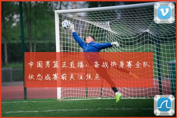 中国男篮正直播，备战热身赛全队状态成赛前关注焦点