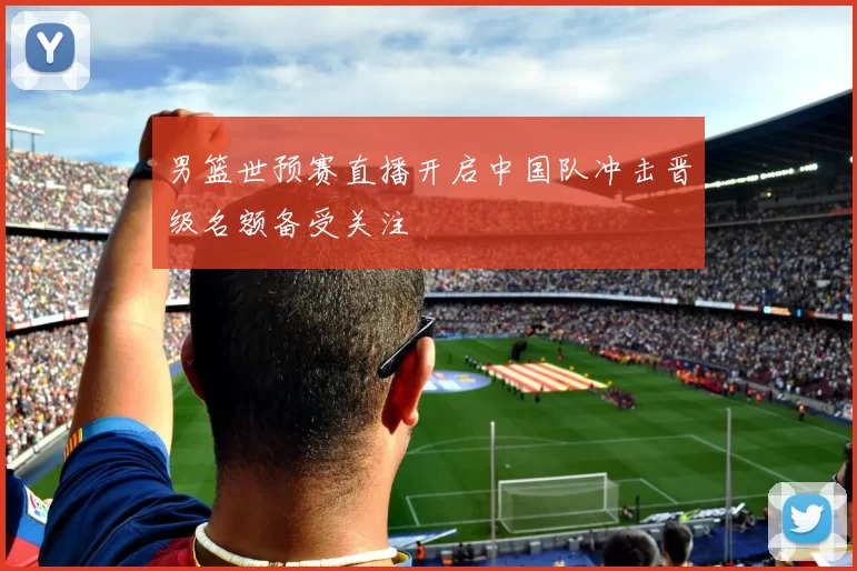 男篮世预赛直播开启中国队冲击晋级名额备受关注