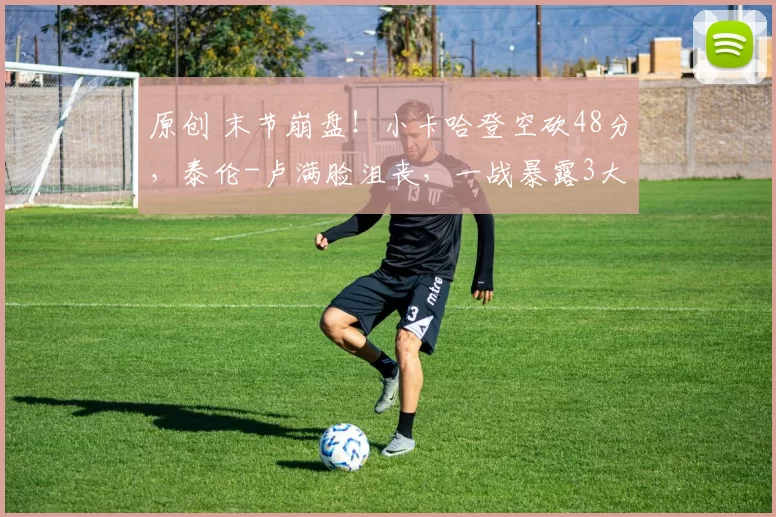 原创 末节崩盘！小卡哈登空砍48分，泰伦-卢满脸沮丧，一战暴露3大问题