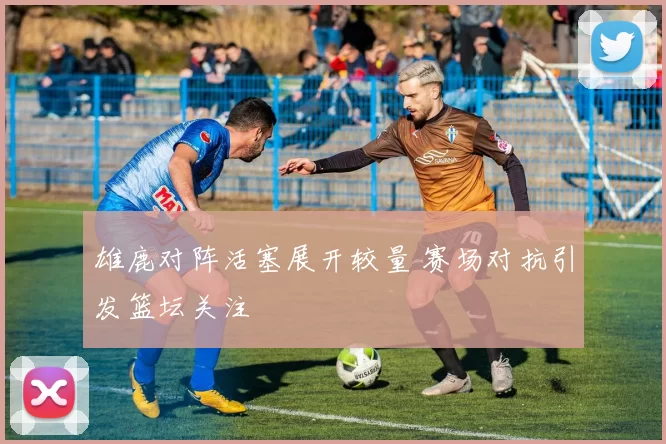 雄鹿对阵活塞展开较量 赛场对抗引发篮坛关注