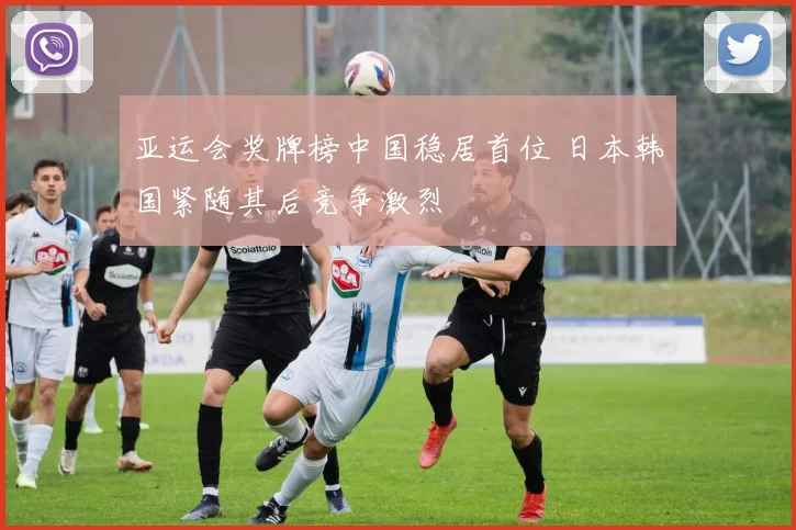 亚运会奖牌榜中国稳居首位 日本韩国紧随其后竞争激烈