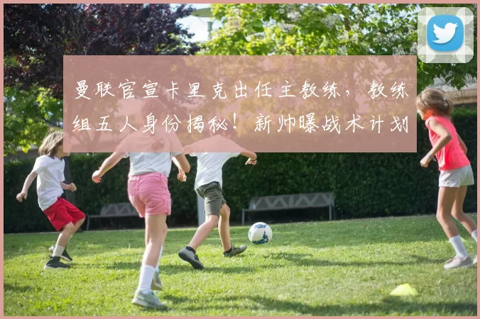 曼联官宣卡里克出任主教练，教练组五人身份揭秘！新帅曝战术计划