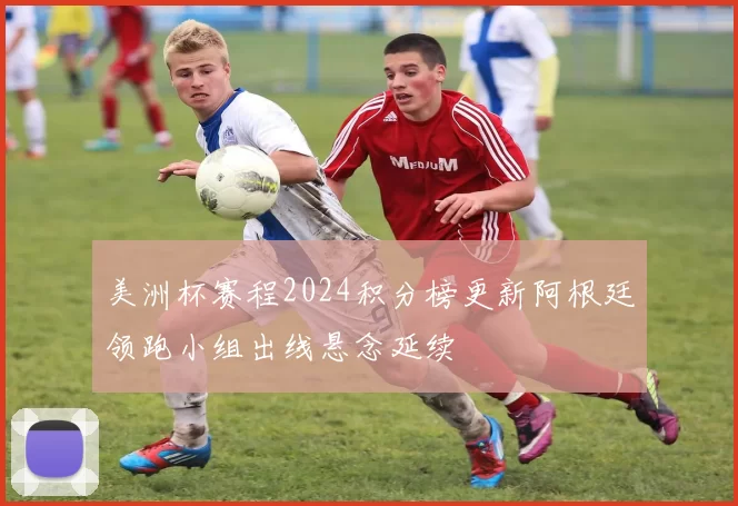 美洲杯赛程2024积分榜更新阿根廷领跑小组出线悬念延续