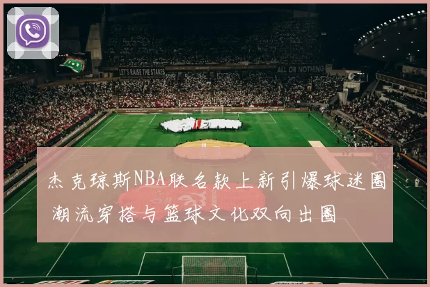 杰克琼斯NBA联名款上新引爆球迷圈 潮流穿搭与篮球文化双向出圈