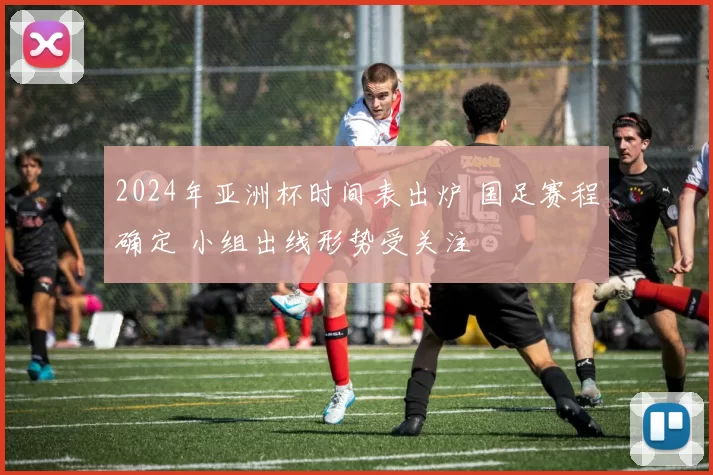 2024年亚洲杯时间表出炉 国足赛程确定 小组出线形势受关注