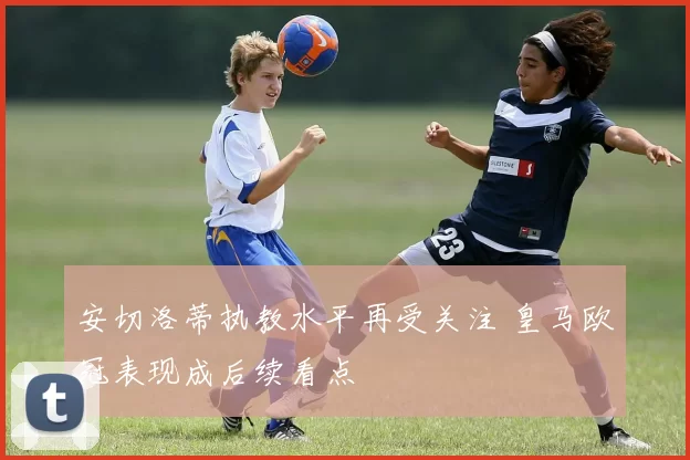 安切洛蒂执教水平再受关注 皇马欧冠表现成后续看点