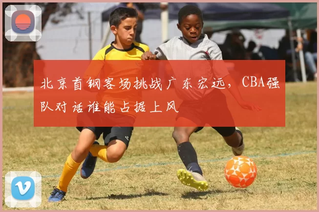 北京首钢客场挑战广东宏远，CBA强队对话谁能占据上风