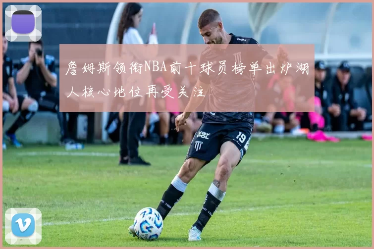 詹姆斯领衔NBA前十球员榜单出炉湖人核心地位再受关注