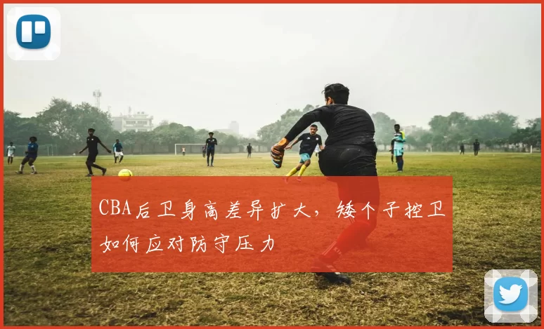 CBA后卫身高差异扩大，矮个子控卫如何应对防守压力