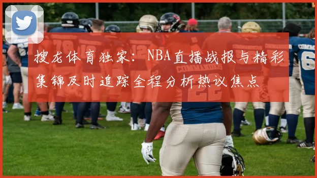 搜龙体育独家：NBA直播战报与精彩集锦及时追踪全程分析热议焦点