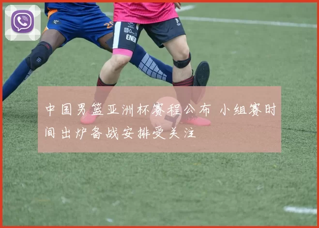 中国男篮亚洲杯赛程公布 小组赛时间出炉备战安排受关注