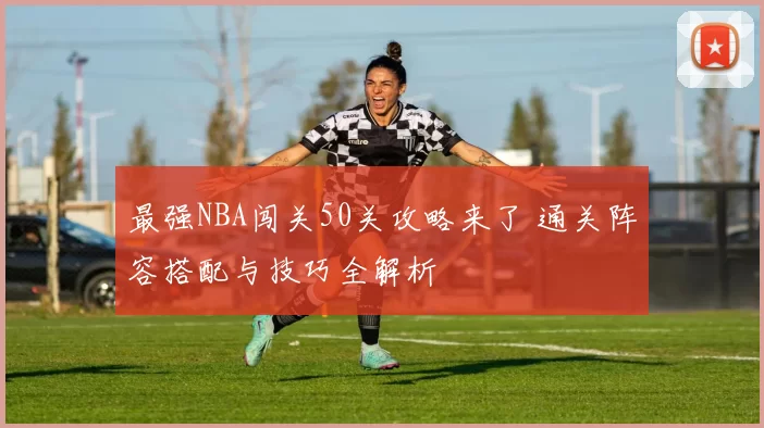 最强NBA闯关50关攻略来了 通关阵容搭配与技巧全解析