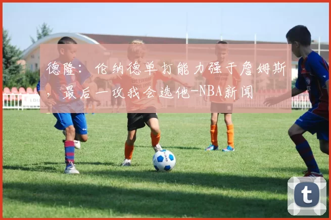 德隆：伦纳德单打能力强于詹姆斯，最后一攻我会选他-NBA新闻