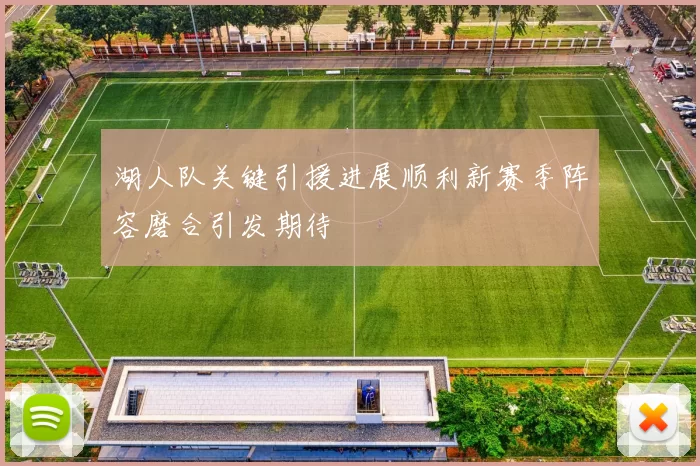 湖人队关键引援进展顺利新赛季阵容磨合引发期待