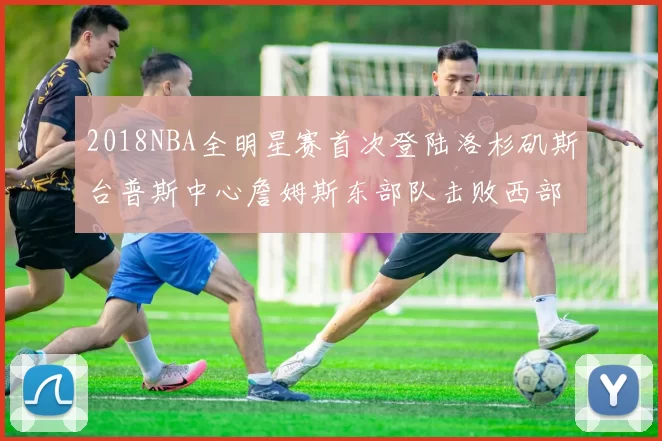 2018NBA全明星赛首次登陆洛杉矶斯台普斯中心詹姆斯东部队击败西部队