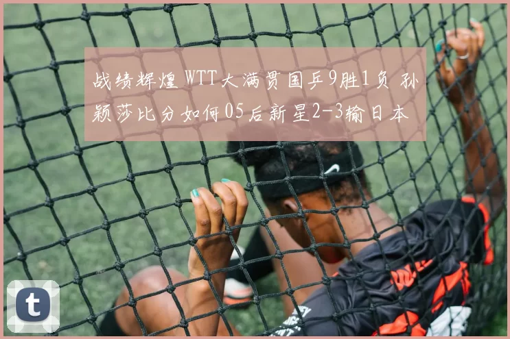 战绩辉煌 WTT大满贯国乒9胜1负 孙颖莎比分如何05后新星2-3输日本