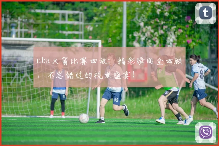 nba火箭比赛回放：精彩瞬间全回顾，不容错过的视觉盛宴！