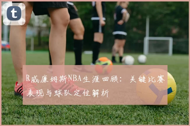 R威廉姆斯NBA生涯回顾：关键比赛表现与球队定位解析