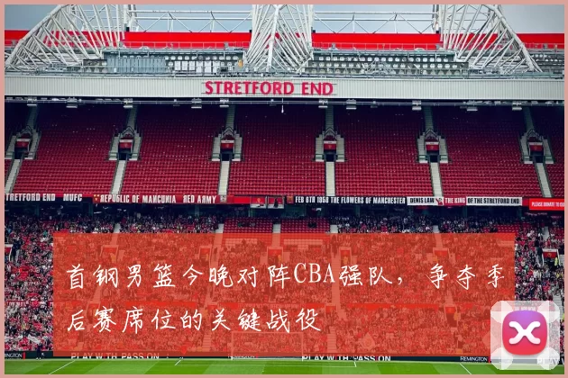 首钢男篮今晚对阵CBA强队，争夺季后赛席位的关键战役