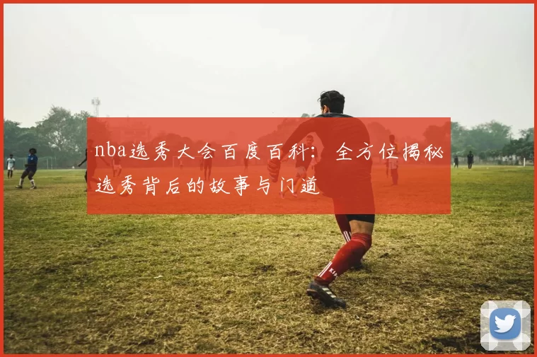 nba选秀大会百度百科：全方位揭秘选秀背后的故事与门道