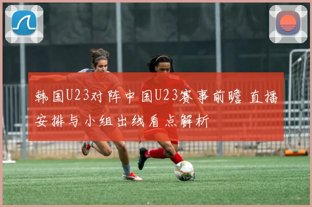 韩国U23对阵中国U23赛事前瞻 直播安排与小组出线看点解析
