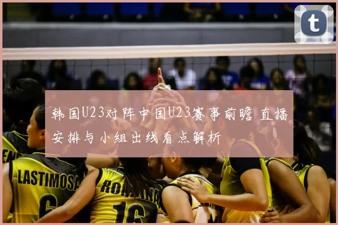 韩国U23对阵中国U23赛事前瞻 直播安排与小组出线看点解析