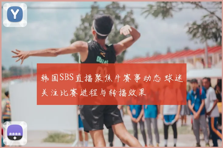 韩国SBS直播聚焦牛赛事动态 球迷关注比赛进程与转播效果