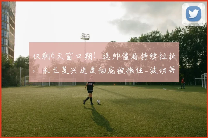 仅剩6天窗口期！选帅僵局持续拉扯，米兰复兴进度彻底被拖住_波切蒂诺_格拉斯_工作