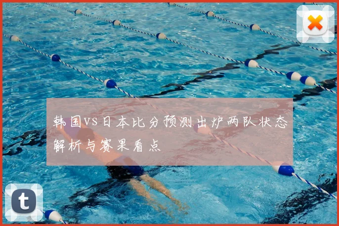 韩国vs日本比分预测出炉两队状态解析与赛果看点