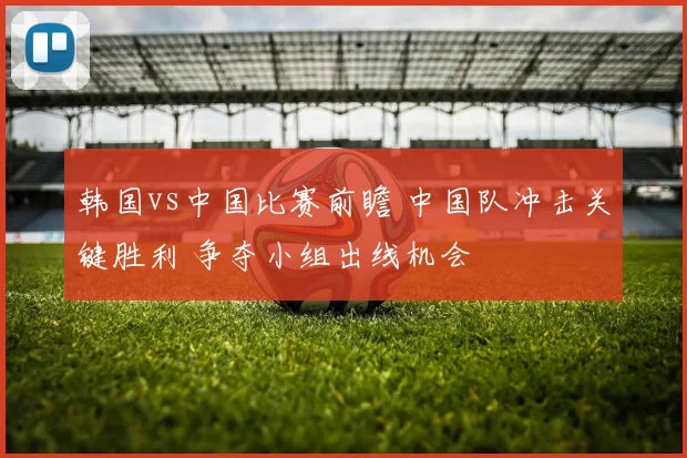 韩国vs中国比赛前瞻 中国队冲击关键胜利 争夺小组出线机会